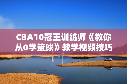 CBA10冠王训练师《教你从0学篮球》教学视频技巧，掌握篮球入门秘籍