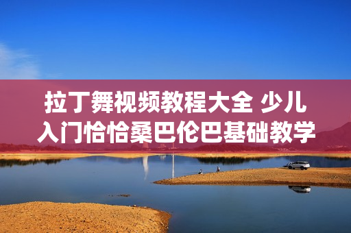拉丁舞视频教程大全 少儿入门恰恰桑巴伦巴基础教学视频资料(tbd)