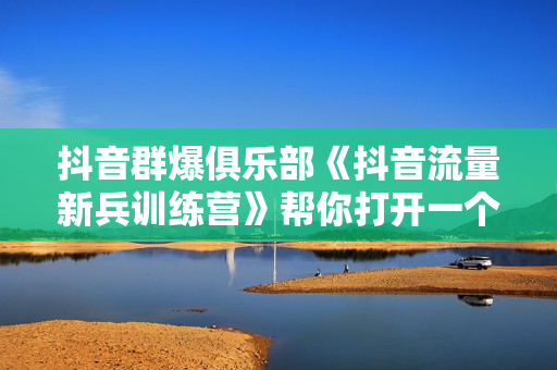 抖音群爆俱乐部《抖音流量新兵训练营》帮你打开一个新的百万商机
