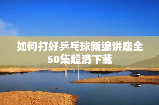 如何打好乒乓球新编讲座全50集超清下载