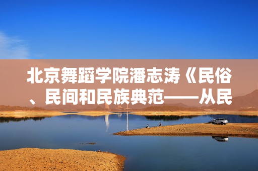 北京舞蹈学院潘志涛《民俗、民间和民族典范——从民间舞学科建立谈起》5讲