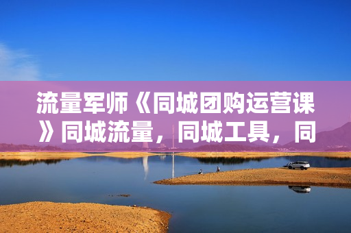 流量军师《同城团购运营课》同城流量，同城工具，同城战略，同城留客