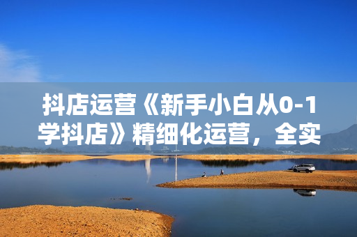 抖店运营《新手小白从0-1学抖店》精细化运营，全实操课全程无废话