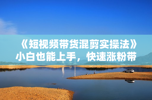 《短视频带货混剪实操法》小白也能上手，快速涨粉带货变现