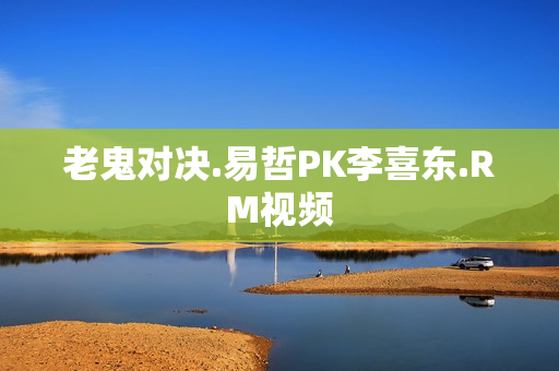 老鬼对决.易哲PK李喜东.RM视频