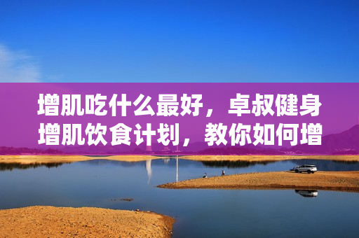 增肌吃什么最好，卓叔健身增肌饮食计划，教你如何增肌