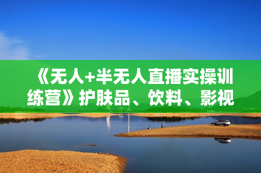 《无人+半无人直播实操训练营》护肤品、饮料、影视会员等无人直播玩法