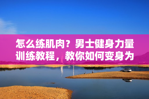 怎么练肌肉？男士健身力量训练教程，教你如何变身为肌肉猛男