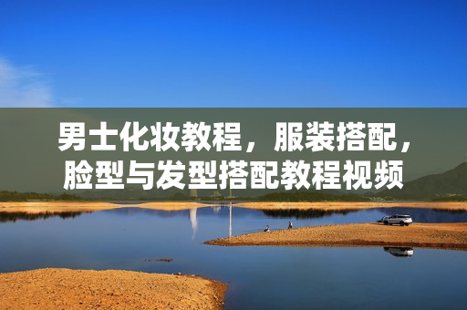 男士化妆教程，服装搭配，脸型与发型搭配教程视频