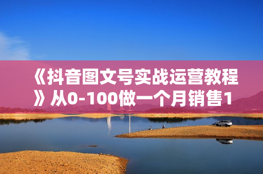 《抖音图文号实战运营教程》从0-100做一个月销售10w+图文号
