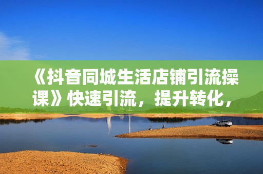 《抖音同城生活店铺引流操课》快速引流，提升转化，实体老板必看！