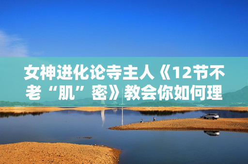 女神进化论寺主人《12节不老“肌”密》教会你如何理性护肤、化妆、穿衣搭配