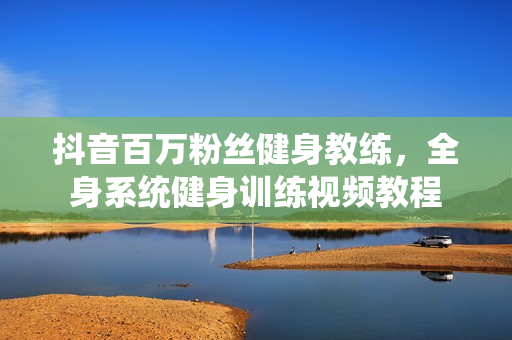 抖音百万粉丝健身教练，全身系统健身训练视频教程