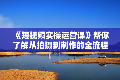 《短视频实操运营课》帮你了解从拍摄到制作的全流程工作!