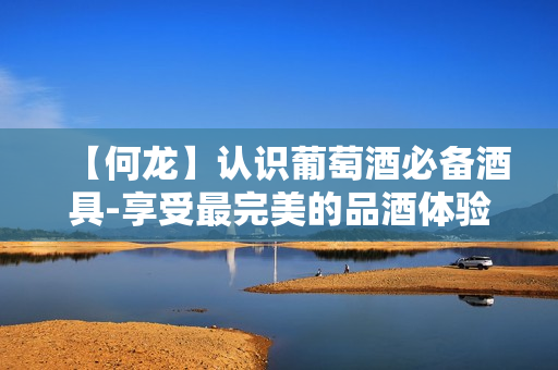 【何龙】认识葡萄酒必备酒具-享受最完美的品酒体验