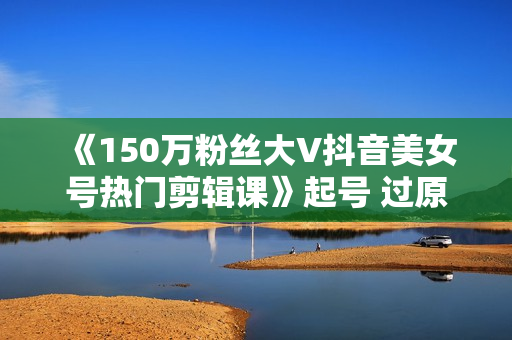 《150万粉丝大V抖音美女号热门剪辑课》起号 过原创 素材来源 无人直播 变现