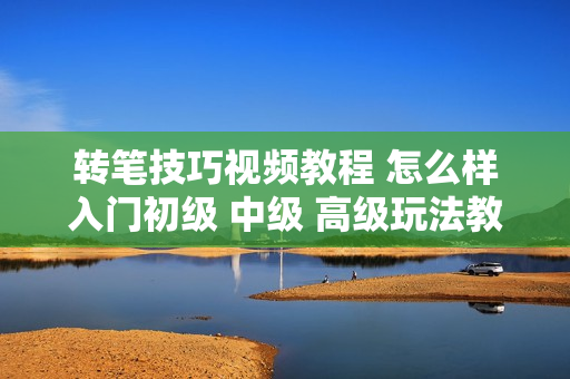 转笔技巧视频教程 怎么样入门初级 中级 高级玩法教学 高手者之家