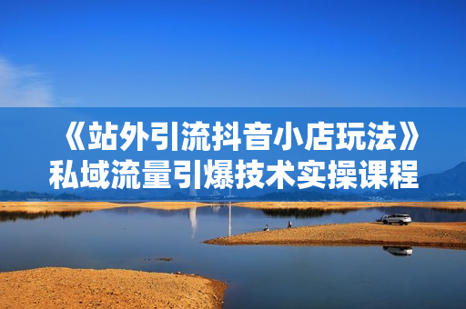 《站外引流抖音小店玩法》私域流量引爆技术实操课程