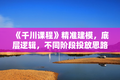 《千川课程》精准建模，底层逻辑，不同阶段投放思路，小店随心推如何投放
