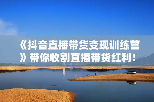 《抖音直播带货变现训练营》带你收割直播带货红利！