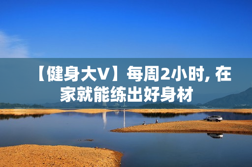 【健身大V】每周2小时, 在家就能练出好身材