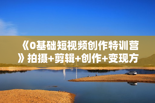 《0基础短视频创作特训营》拍摄+剪辑+创作+变现方法，开始副业赚钱