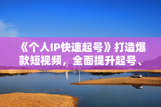 《个人IP快速起号》打造爆款短视频，全面提升起号、文案、内容创作等技能