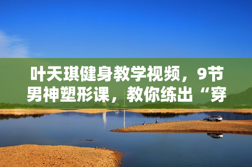 叶天琪健身教学视频，9节男神塑形课，教你练出“穿衣显瘦脱衣有肉”好身材！
