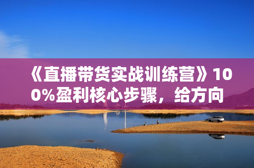 《直播带货实战训练营》100%盈利核心步骤，给方向，给方法，给步骤，能落地