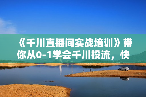《千川直播间实战培训》带你从0-1学会千川投流，快速掌握核心的原理