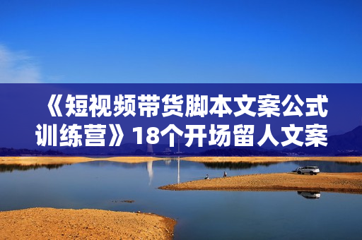《短视频带货脚本文案公式训练营》18个开场留人文案公式，18个创作脚本公式