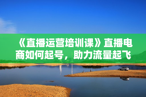 《直播运营培训课》直播电商如何起号，助力流量起飞