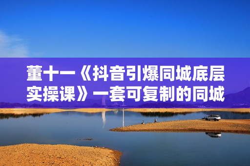 董十一《抖音引爆同城底层实操课》一套可复制的同城短视频打法