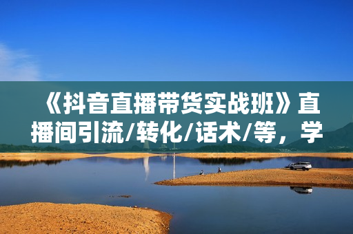 《抖音直播带货实战班》直播间引流/转化/话术/等，学完就开干