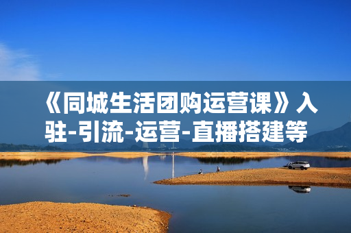 《同城生活团购运营课》入驻-引流-运营-直播搭建等玩转本地团购