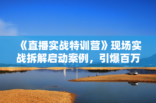 《直播实战特训营》现场实战拆解启动案例，引爆百万IP-拉爆模型等
