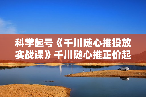 科学起号《千川随心推投放实战课》千川随心推正价起号