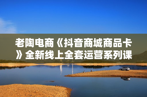 老陶电商《抖音商城商品卡》全新线上全套运营系列课