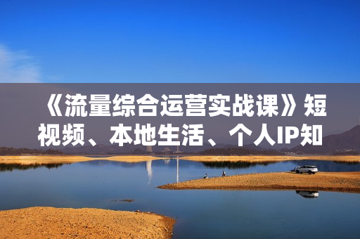 《流量综合运营实战课》短视频、本地生活、个人IP知识付费、直播带货运营