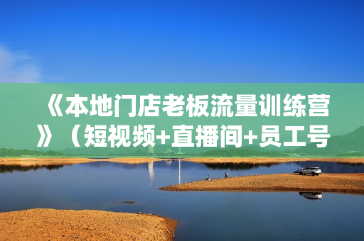 《本地门店老板流量训练营》（短视频+直播间+员工号）同城号系统运营课