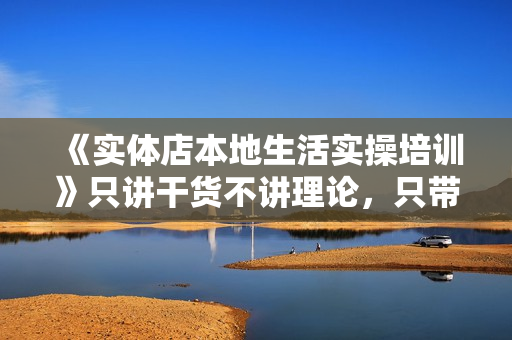 《实体店本地生活实操培训》只讲干货不讲理论，只带实操不要概念