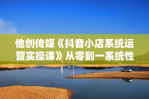 他创传媒《抖音小店系统运营实操课》从零到一系统性教学