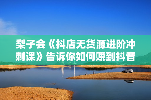 梨子会《抖店无货源进阶冲刺课》告诉你如何赚到抖音千万销售