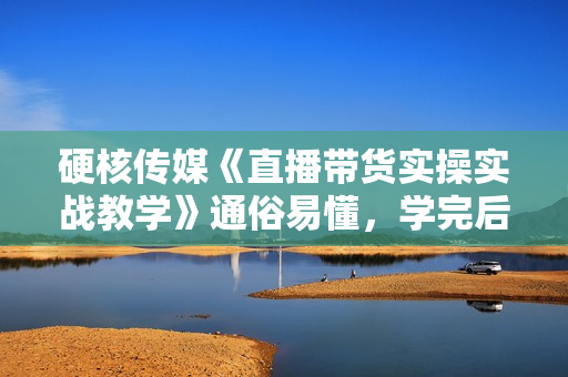 硬核传媒《直播带货实操实战教学》通俗易懂，学完后新手小白一个人也能做带货
