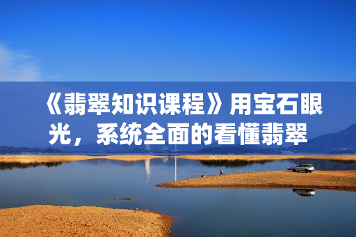 《翡翠知识课程》用宝石眼光，系统全面的看懂翡翠