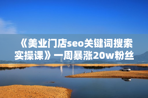《美业门店seo关键词搜索实操课》一周暴涨20w粉丝，全干货讲解