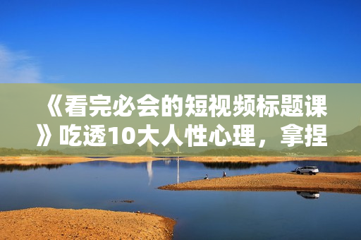 《看完必会的短视频标题课》吃透10大人性心理，拿捏爆款标题套路