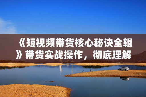 《短视频带货核心秘诀全辑》带货实战操作，彻底理解好物分享的起号逻辑