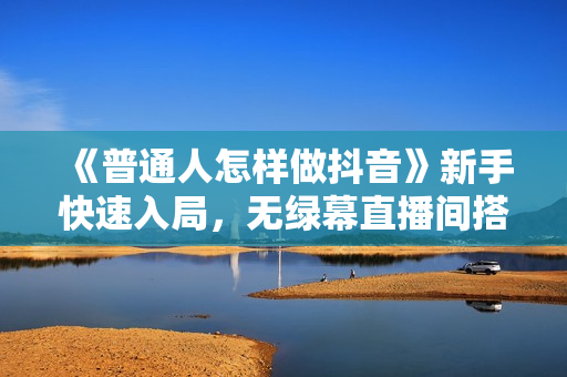 《普通人怎样做抖音》新手快速入局，无绿幕直播间搭建，快速成交变现