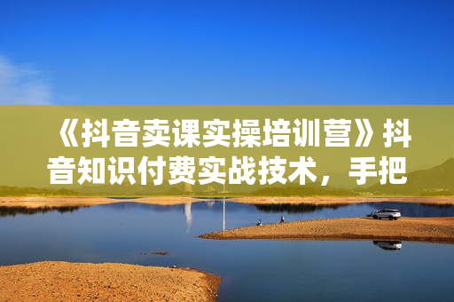 《抖音卖课实操培训营》抖音知识付费实战技术，手把手实战课